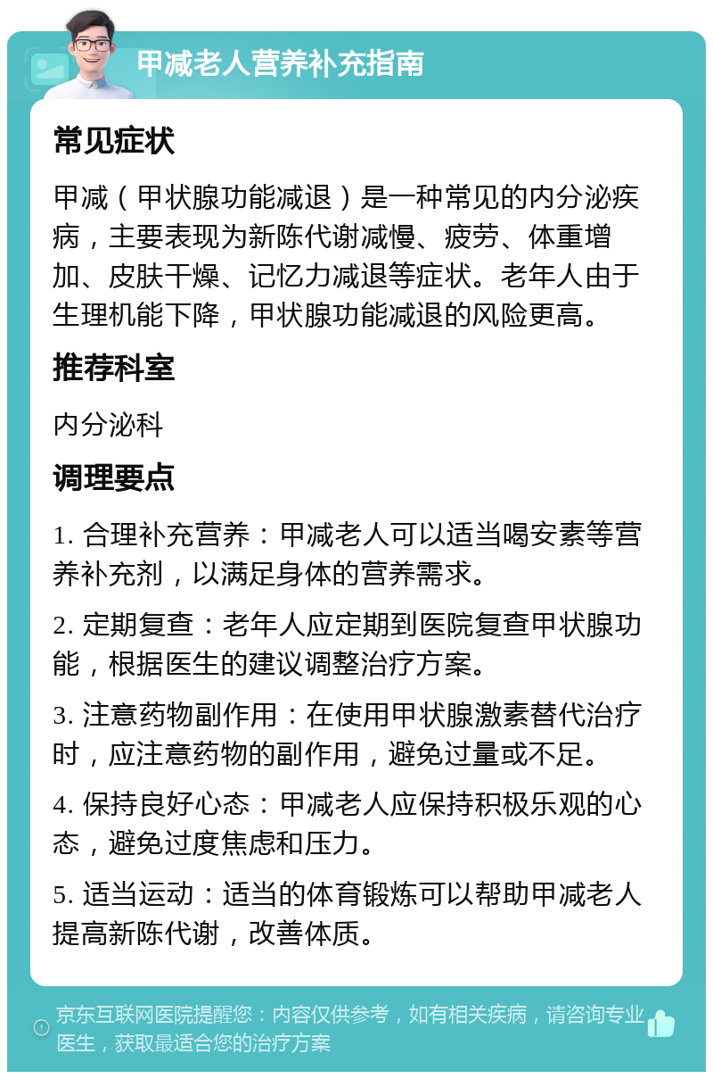 甲减老人营养补充指南 常见症状 甲减（甲状腺功能减退）是一种常见的内分泌疾病，主要表现为新陈代谢减慢、疲劳、体重增加、皮肤干燥、记忆力减退等症状。老年人由于生理机能下降，甲状腺功能减退的风险更高。 推荐科室 内分泌科 调理要点 1. 合理补充营养：甲减老人可以适当喝安素等营养补充剂，以满足身体的营养需求。 2. 定期复查：老年人应定期到医院复查甲状腺功能，根据医生的建议调整治疗方案。 3. 注意药物副作用：在使用甲状腺激素替代治疗时，应注意药物的副作用，避免过量或不足。 4. 保持良好心态：甲减老人应保持积极乐观的心态，避免过度焦虑和压力。 5. 适当运动：适当的体育锻炼可以帮助甲减老人提高新陈代谢，改善体质。