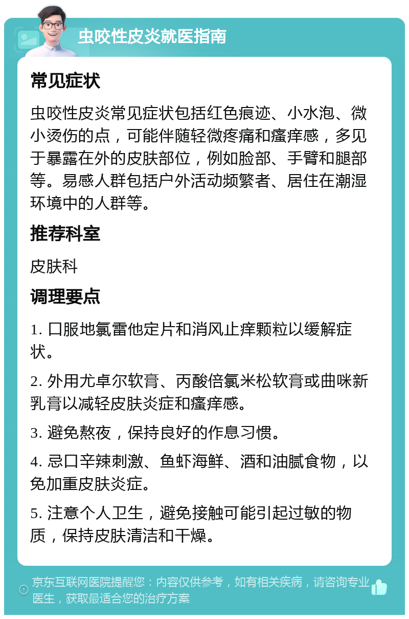 虫咬性皮炎就医指南 常见症状 虫咬性皮炎常见症状包括红色痕迹、小水泡、微小烫伤的点，可能伴随轻微疼痛和瘙痒感，多见于暴露在外的皮肤部位，例如脸部、手臂和腿部等。易感人群包括户外活动频繁者、居住在潮湿环境中的人群等。 推荐科室 皮肤科 调理要点 1. 口服地氯雷他定片和消风止痒颗粒以缓解症状。 2. 外用尤卓尔软膏、丙酸倍氯米松软膏或曲咪新乳膏以减轻皮肤炎症和瘙痒感。 3. 避免熬夜，保持良好的作息习惯。 4. 忌口辛辣刺激、鱼虾海鲜、酒和油腻食物，以免加重皮肤炎症。 5. 注意个人卫生，避免接触可能引起过敏的物质，保持皮肤清洁和干燥。