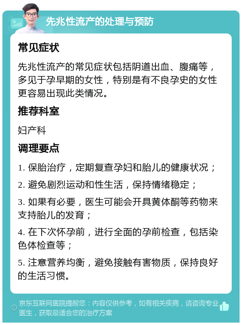 先兆性流产的处理与预防 常见症状 先兆性流产的常见症状包括阴道出血、腹痛等，多见于孕早期的女性，特别是有不良孕史的女性更容易出现此类情况。 推荐科室 妇产科 调理要点 1. 保胎治疗，定期复查孕妇和胎儿的健康状况； 2. 避免剧烈运动和性生活，保持情绪稳定； 3. 如果有必要，医生可能会开具黄体酮等药物来支持胎儿的发育； 4. 在下次怀孕前，进行全面的孕前检查，包括染色体检查等； 5. 注意营养均衡，避免接触有害物质，保持良好的生活习惯。