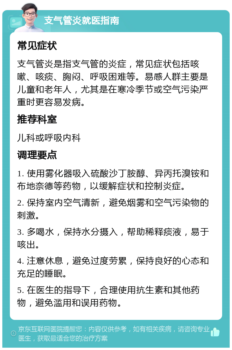 支气管炎就医指南 常见症状 支气管炎是指支气管的炎症，常见症状包括咳嗽、咳痰、胸闷、呼吸困难等。易感人群主要是儿童和老年人，尤其是在寒冷季节或空气污染严重时更容易发病。 推荐科室 儿科或呼吸内科 调理要点 1. 使用雾化器吸入硫酸沙丁胺醇、异丙托溴铵和布地奈德等药物，以缓解症状和控制炎症。 2. 保持室内空气清新，避免烟雾和空气污染物的刺激。 3. 多喝水，保持水分摄入，帮助稀释痰液，易于咳出。 4. 注意休息，避免过度劳累，保持良好的心态和充足的睡眠。 5. 在医生的指导下，合理使用抗生素和其他药物，避免滥用和误用药物。