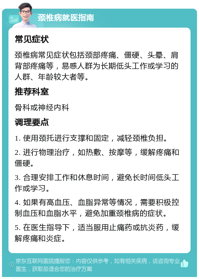 颈椎病就医指南 常见症状 颈椎病常见症状包括颈部疼痛、僵硬、头晕、肩背部疼痛等，易感人群为长期低头工作或学习的人群、年龄较大者等。 推荐科室 骨科或神经内科 调理要点 1. 使用颈托进行支撑和固定，减轻颈椎负担。 2. 进行物理治疗，如热敷、按摩等，缓解疼痛和僵硬。 3. 合理安排工作和休息时间，避免长时间低头工作或学习。 4. 如果有高血压、血脂异常等情况，需要积极控制血压和血脂水平，避免加重颈椎病的症状。 5. 在医生指导下，适当服用止痛药或抗炎药，缓解疼痛和炎症。