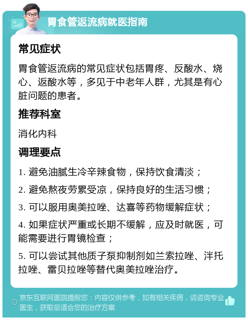 胃食管返流病就医指南 常见症状 胃食管返流病的常见症状包括胃疼、反酸水、烧心、返酸水等，多见于中老年人群，尤其是有心脏问题的患者。 推荐科室 消化内科 调理要点 1. 避免油腻生冷辛辣食物，保持饮食清淡； 2. 避免熬夜劳累受凉，保持良好的生活习惯； 3. 可以服用奥美拉唑、达喜等药物缓解症状； 4. 如果症状严重或长期不缓解，应及时就医，可能需要进行胃镜检查； 5. 可以尝试其他质子泵抑制剂如兰索拉唑、泮托拉唑、雷贝拉唑等替代奥美拉唑治疗。