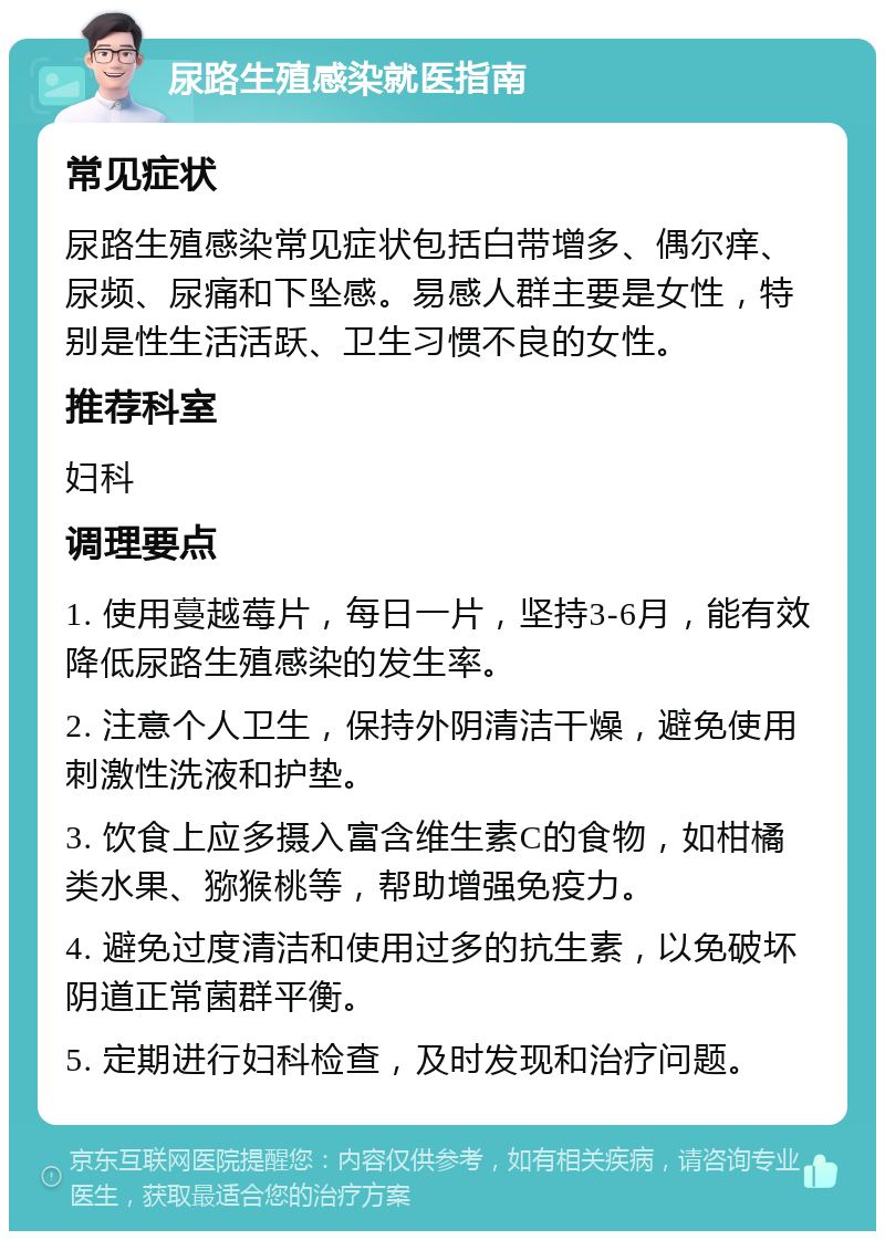 尿路生殖感染就医指南 常见症状 尿路生殖感染常见症状包括白带增多、偶尔痒、尿频、尿痛和下坠感。易感人群主要是女性，特别是性生活活跃、卫生习惯不良的女性。 推荐科室 妇科 调理要点 1. 使用蔓越莓片，每日一片，坚持3-6月，能有效降低尿路生殖感染的发生率。 2. 注意个人卫生，保持外阴清洁干燥，避免使用刺激性洗液和护垫。 3. 饮食上应多摄入富含维生素C的食物，如柑橘类水果、猕猴桃等，帮助增强免疫力。 4. 避免过度清洁和使用过多的抗生素，以免破坏阴道正常菌群平衡。 5. 定期进行妇科检查，及时发现和治疗问题。