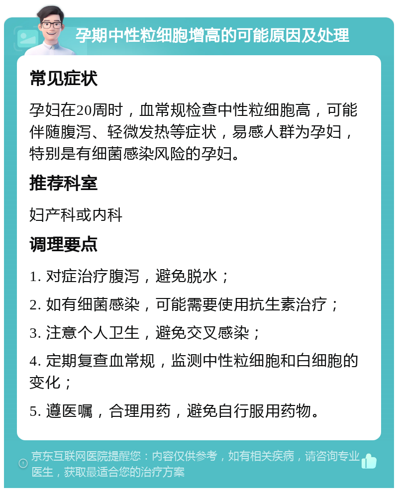 孕期中性粒细胞增高的可能原因及处理 常见症状 孕妇在20周时，血常规检查中性粒细胞高，可能伴随腹泻、轻微发热等症状，易感人群为孕妇，特别是有细菌感染风险的孕妇。 推荐科室 妇产科或内科 调理要点 1. 对症治疗腹泻，避免脱水； 2. 如有细菌感染，可能需要使用抗生素治疗； 3. 注意个人卫生，避免交叉感染； 4. 定期复查血常规，监测中性粒细胞和白细胞的变化； 5. 遵医嘱，合理用药，避免自行服用药物。