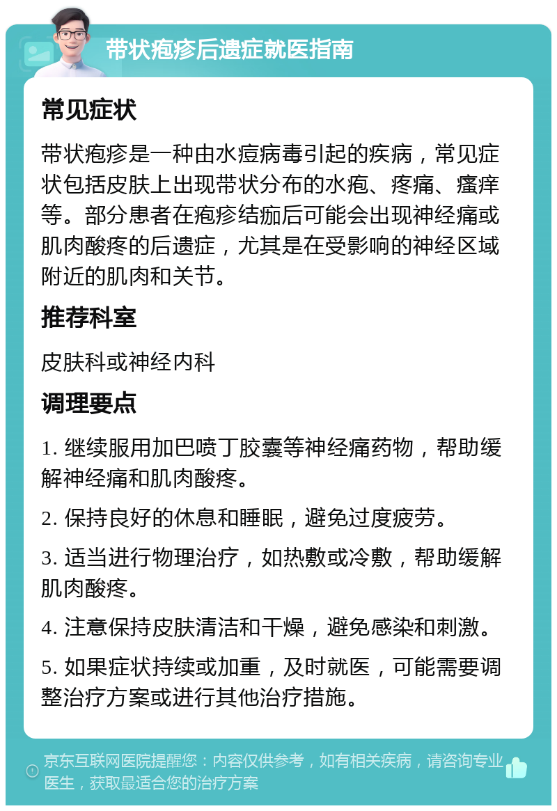 带状疱疹后遗症就医指南 常见症状 带状疱疹是一种由水痘病毒引起的疾病，常见症状包括皮肤上出现带状分布的水疱、疼痛、瘙痒等。部分患者在疱疹结痂后可能会出现神经痛或肌肉酸疼的后遗症，尤其是在受影响的神经区域附近的肌肉和关节。 推荐科室 皮肤科或神经内科 调理要点 1. 继续服用加巴喷丁胶囊等神经痛药物，帮助缓解神经痛和肌肉酸疼。 2. 保持良好的休息和睡眠，避免过度疲劳。 3. 适当进行物理治疗，如热敷或冷敷，帮助缓解肌肉酸疼。 4. 注意保持皮肤清洁和干燥，避免感染和刺激。 5. 如果症状持续或加重，及时就医，可能需要调整治疗方案或进行其他治疗措施。