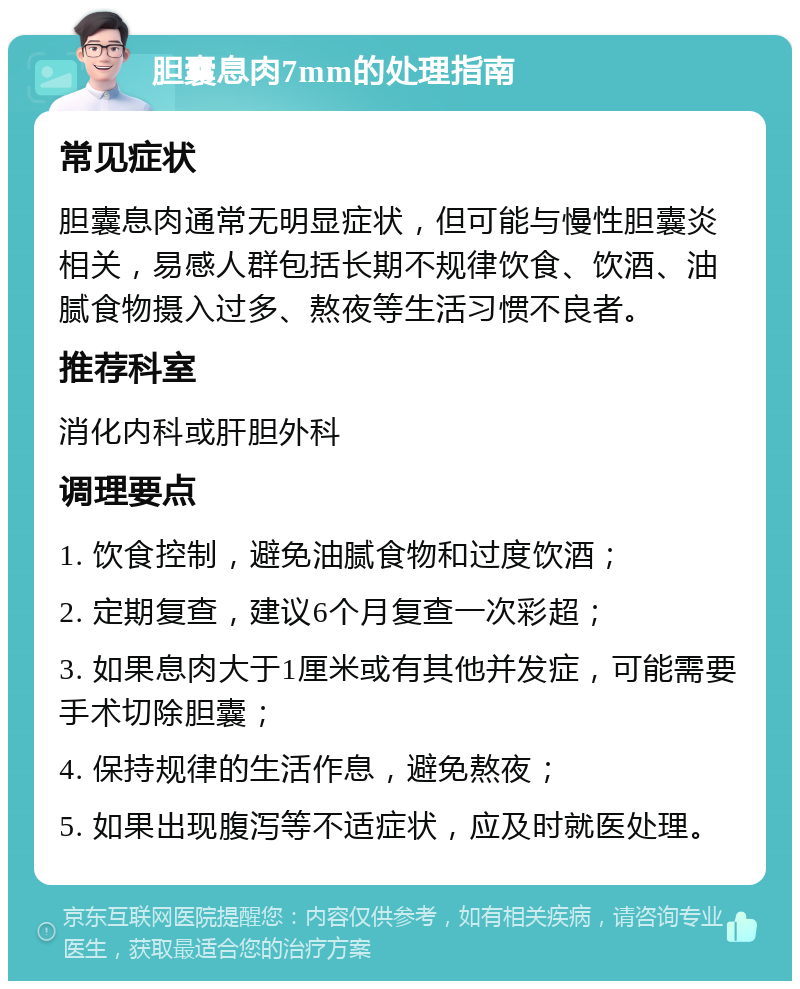 胆囊息肉7mm的处理指南 常见症状 胆囊息肉通常无明显症状，但可能与慢性胆囊炎相关，易感人群包括长期不规律饮食、饮酒、油腻食物摄入过多、熬夜等生活习惯不良者。 推荐科室 消化内科或肝胆外科 调理要点 1. 饮食控制，避免油腻食物和过度饮酒； 2. 定期复查，建议6个月复查一次彩超； 3. 如果息肉大于1厘米或有其他并发症，可能需要手术切除胆囊； 4. 保持规律的生活作息，避免熬夜； 5. 如果出现腹泻等不适症状，应及时就医处理。