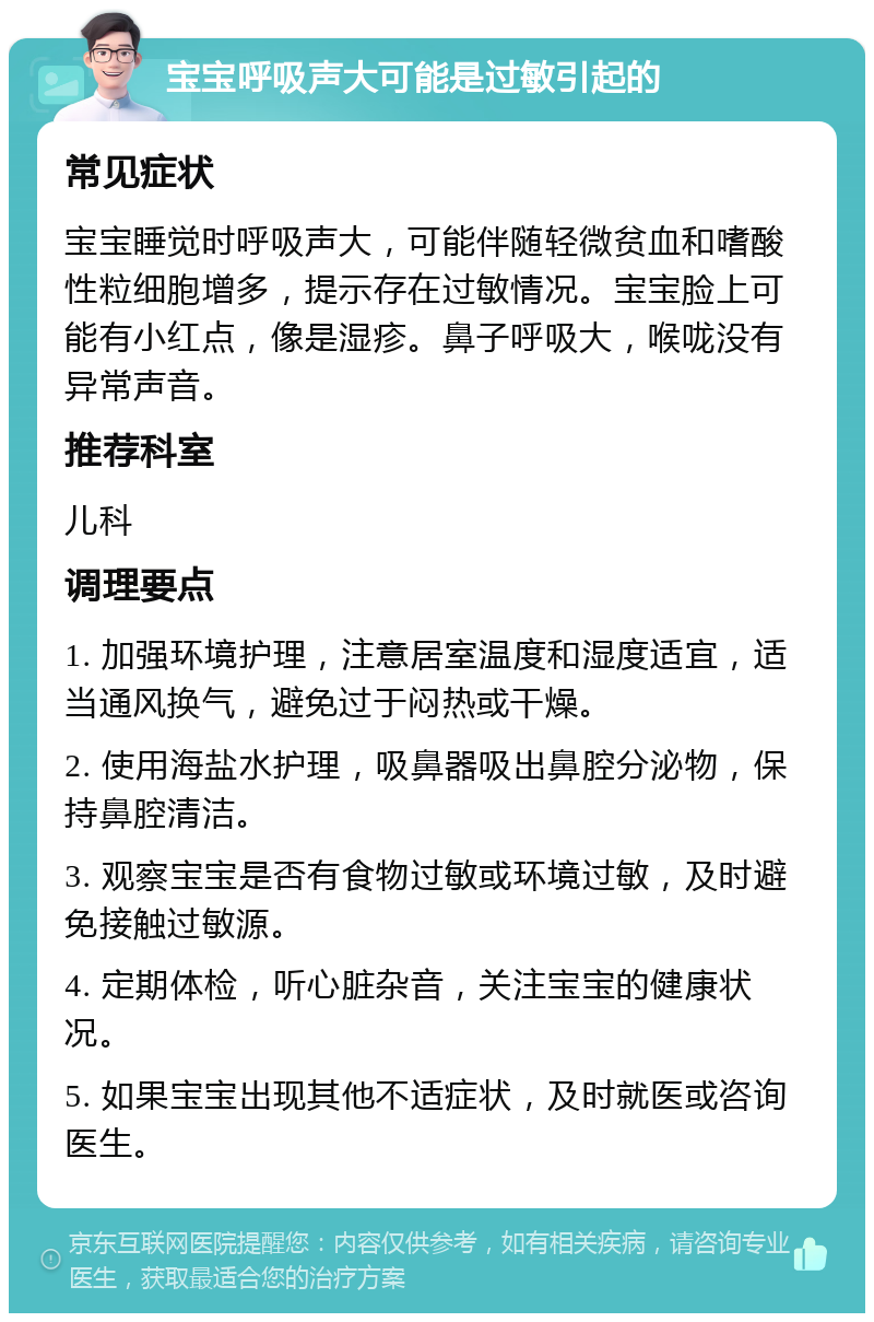 宝宝呼吸声大可能是过敏引起的 常见症状 宝宝睡觉时呼吸声大，可能伴随轻微贫血和嗜酸性粒细胞增多，提示存在过敏情况。宝宝脸上可能有小红点，像是湿疹。鼻子呼吸大，喉咙没有异常声音。 推荐科室 儿科 调理要点 1. 加强环境护理，注意居室温度和湿度适宜，适当通风换气，避免过于闷热或干燥。 2. 使用海盐水护理，吸鼻器吸出鼻腔分泌物，保持鼻腔清洁。 3. 观察宝宝是否有食物过敏或环境过敏，及时避免接触过敏源。 4. 定期体检，听心脏杂音，关注宝宝的健康状况。 5. 如果宝宝出现其他不适症状，及时就医或咨询医生。