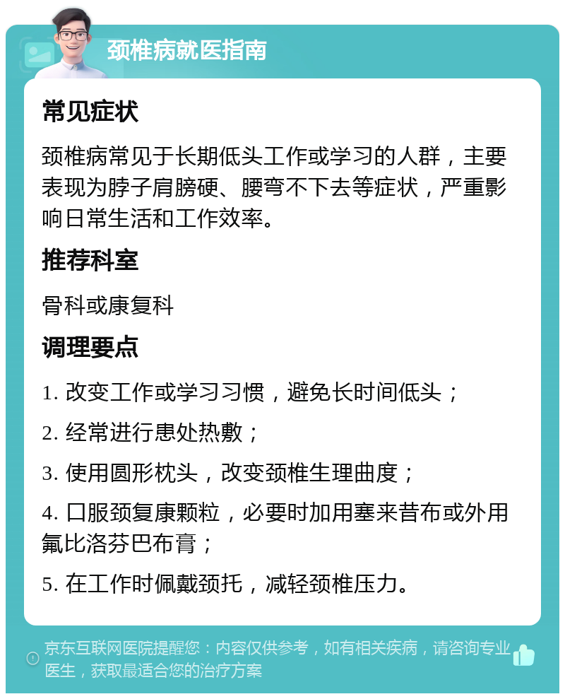 颈椎病就医指南 常见症状 颈椎病常见于长期低头工作或学习的人群，主要表现为脖子肩膀硬、腰弯不下去等症状，严重影响日常生活和工作效率。 推荐科室 骨科或康复科 调理要点 1. 改变工作或学习习惯，避免长时间低头； 2. 经常进行患处热敷； 3. 使用圆形枕头，改变颈椎生理曲度； 4. 口服颈复康颗粒，必要时加用塞来昔布或外用氟比洛芬巴布膏； 5. 在工作时佩戴颈托，减轻颈椎压力。