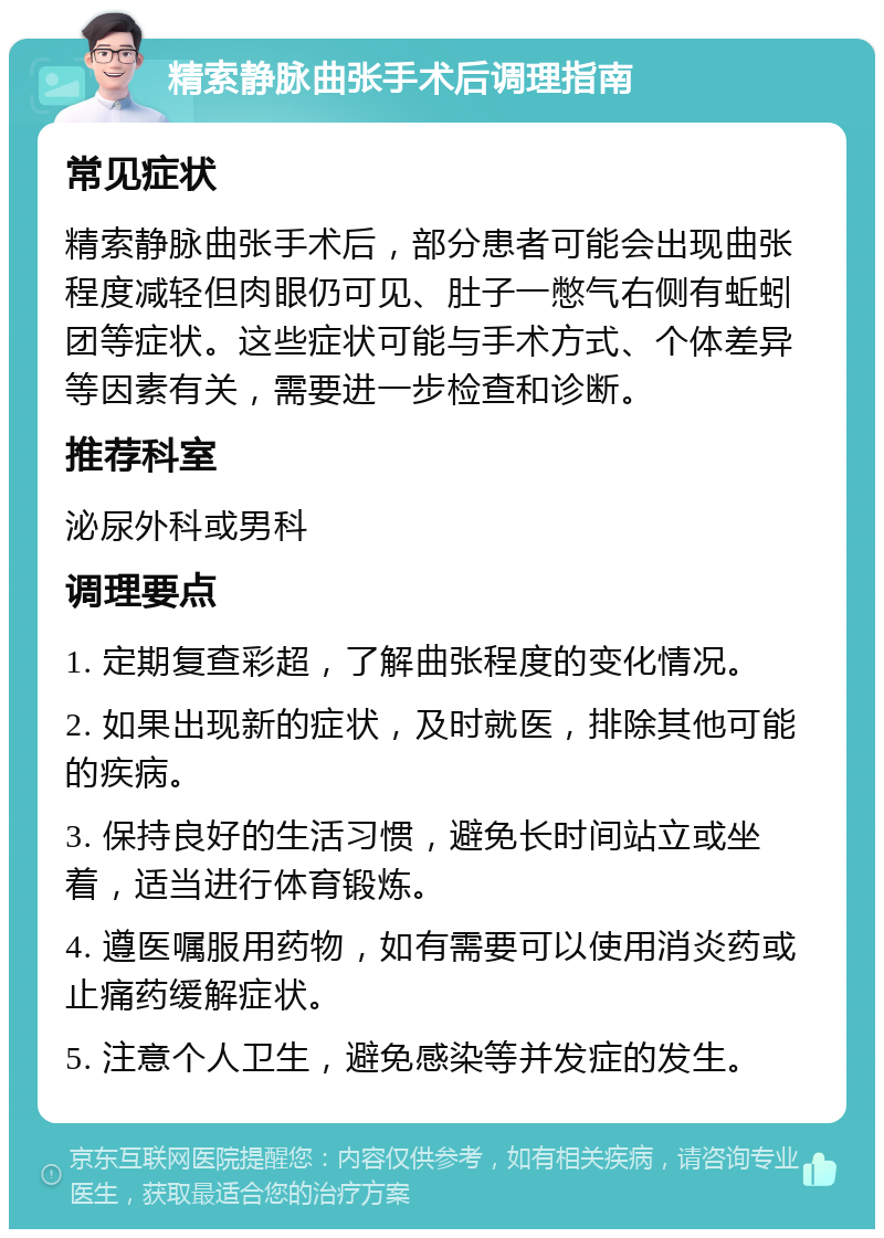 精索静脉曲张手术后调理指南 常见症状 精索静脉曲张手术后，部分患者可能会出现曲张程度减轻但肉眼仍可见、肚子一憋气右侧有蚯蚓团等症状。这些症状可能与手术方式、个体差异等因素有关，需要进一步检查和诊断。 推荐科室 泌尿外科或男科 调理要点 1. 定期复查彩超，了解曲张程度的变化情况。 2. 如果出现新的症状，及时就医，排除其他可能的疾病。 3. 保持良好的生活习惯，避免长时间站立或坐着，适当进行体育锻炼。 4. 遵医嘱服用药物，如有需要可以使用消炎药或止痛药缓解症状。 5. 注意个人卫生，避免感染等并发症的发生。