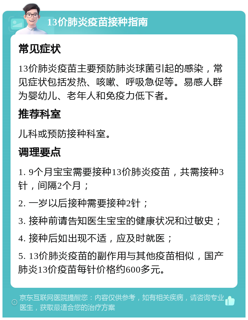 13价肺炎疫苗接种指南 常见症状 13价肺炎疫苗主要预防肺炎球菌引起的感染，常见症状包括发热、咳嗽、呼吸急促等。易感人群为婴幼儿、老年人和免疫力低下者。 推荐科室 儿科或预防接种科室。 调理要点 1. 9个月宝宝需要接种13价肺炎疫苗，共需接种3针，间隔2个月； 2. 一岁以后接种需要接种2针； 3. 接种前请告知医生宝宝的健康状况和过敏史； 4. 接种后如出现不适，应及时就医； 5. 13价肺炎疫苗的副作用与其他疫苗相似，国产肺炎13价疫苗每针价格约600多元。