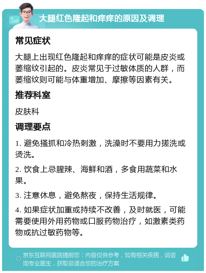 大腿红色隆起和痒痒的原因及调理 常见症状 大腿上出现红色隆起和痒痒的症状可能是皮炎或萎缩纹引起的。皮炎常见于过敏体质的人群，而萎缩纹则可能与体重增加、摩擦等因素有关。 推荐科室 皮肤科 调理要点 1. 避免搔抓和冷热刺激，洗澡时不要用力搓洗或烫洗。 2. 饮食上忌腥辣、海鲜和酒，多食用蔬菜和水果。 3. 注意休息，避免熬夜，保持生活规律。 4. 如果症状加重或持续不改善，及时就医，可能需要使用外用药物或口服药物治疗，如激素类药物或抗过敏药物等。