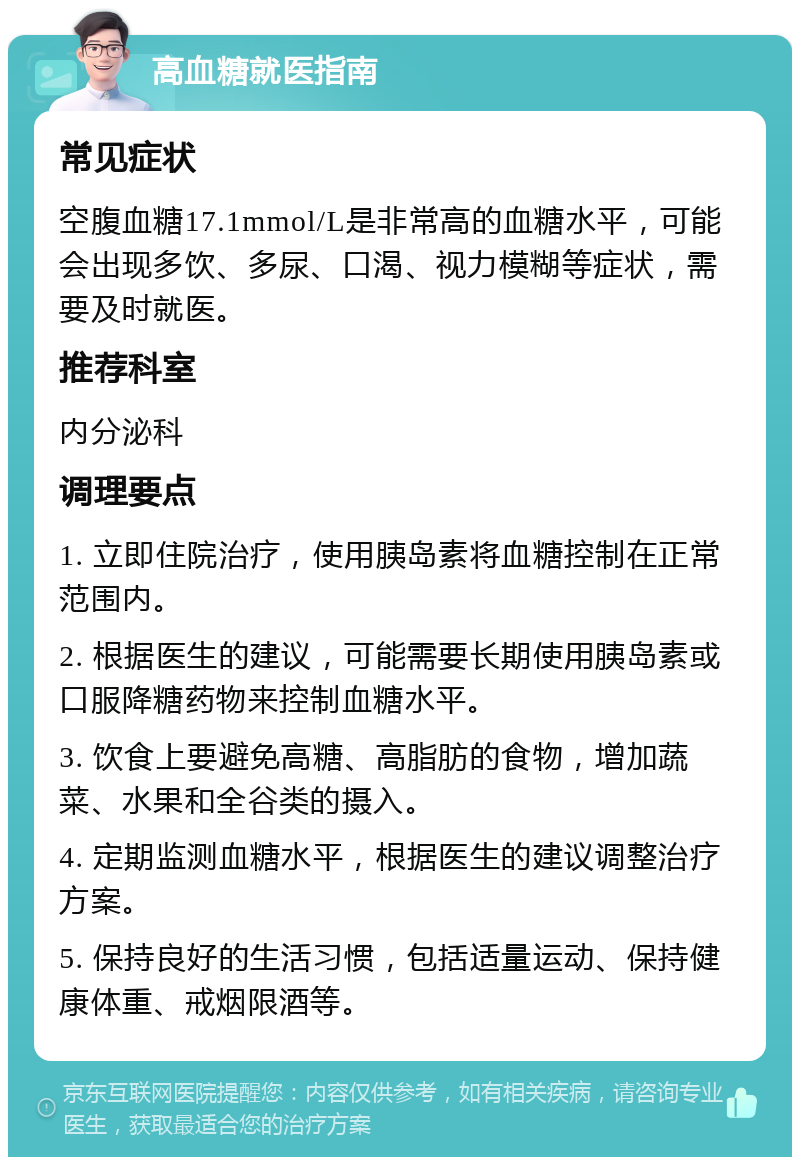 高血糖就医指南 常见症状 空腹血糖17.1mmol/L是非常高的血糖水平，可能会出现多饮、多尿、口渴、视力模糊等症状，需要及时就医。 推荐科室 内分泌科 调理要点 1. 立即住院治疗，使用胰岛素将血糖控制在正常范围内。 2. 根据医生的建议，可能需要长期使用胰岛素或口服降糖药物来控制血糖水平。 3. 饮食上要避免高糖、高脂肪的食物，增加蔬菜、水果和全谷类的摄入。 4. 定期监测血糖水平，根据医生的建议调整治疗方案。 5. 保持良好的生活习惯，包括适量运动、保持健康体重、戒烟限酒等。