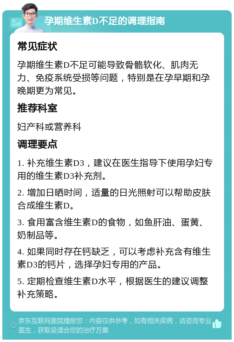 孕期维生素D不足的调理指南 常见症状 孕期维生素D不足可能导致骨骼软化、肌肉无力、免疫系统受损等问题，特别是在孕早期和孕晚期更为常见。 推荐科室 妇产科或营养科 调理要点 1. 补充维生素D3，建议在医生指导下使用孕妇专用的维生素D3补充剂。 2. 增加日晒时间，适量的日光照射可以帮助皮肤合成维生素D。 3. 食用富含维生素D的食物，如鱼肝油、蛋黄、奶制品等。 4. 如果同时存在钙缺乏，可以考虑补充含有维生素D3的钙片，选择孕妇专用的产品。 5. 定期检查维生素D水平，根据医生的建议调整补充策略。