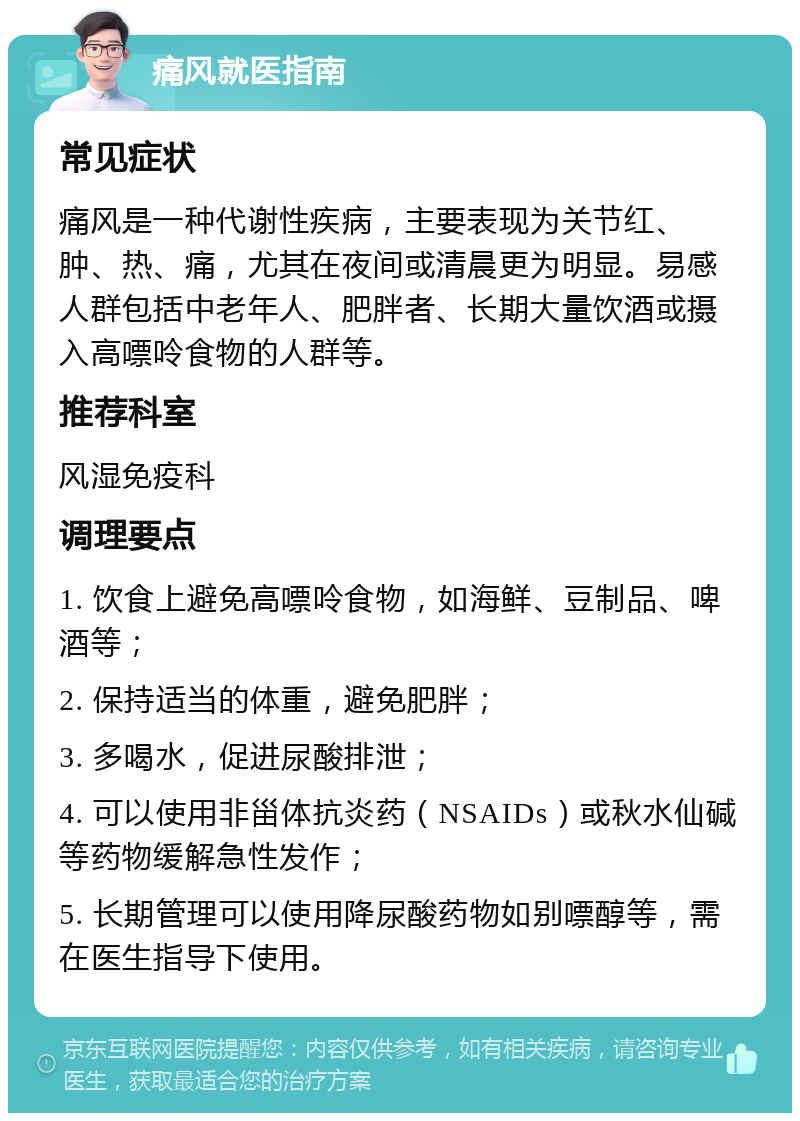 痛风就医指南 常见症状 痛风是一种代谢性疾病，主要表现为关节红、肿、热、痛，尤其在夜间或清晨更为明显。易感人群包括中老年人、肥胖者、长期大量饮酒或摄入高嘌呤食物的人群等。 推荐科室 风湿免疫科 调理要点 1. 饮食上避免高嘌呤食物，如海鲜、豆制品、啤酒等； 2. 保持适当的体重，避免肥胖； 3. 多喝水，促进尿酸排泄； 4. 可以使用非甾体抗炎药（NSAIDs）或秋水仙碱等药物缓解急性发作； 5. 长期管理可以使用降尿酸药物如别嘌醇等，需在医生指导下使用。