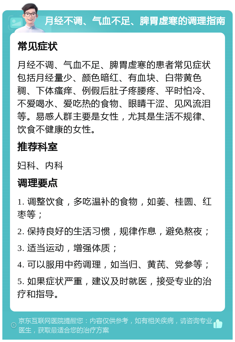 月经不调、气血不足、脾胃虚寒的调理指南 常见症状 月经不调、气血不足、脾胃虚寒的患者常见症状包括月经量少、颜色暗红、有血块、白带黄色稠、下体瘙痒、例假后肚子疼腰疼、平时怕冷、不爱喝水、爱吃热的食物、眼睛干涩、见风流泪等。易感人群主要是女性，尤其是生活不规律、饮食不健康的女性。 推荐科室 妇科、内科 调理要点 1. 调整饮食，多吃温补的食物，如姜、桂圆、红枣等； 2. 保持良好的生活习惯，规律作息，避免熬夜； 3. 适当运动，增强体质； 4. 可以服用中药调理，如当归、黄芪、党参等； 5. 如果症状严重，建议及时就医，接受专业的治疗和指导。