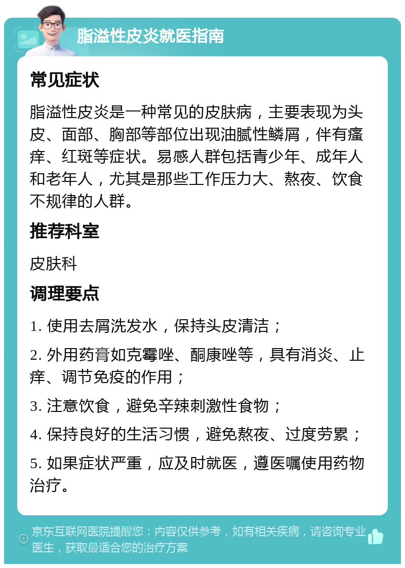 脂溢性皮炎就医指南 常见症状 脂溢性皮炎是一种常见的皮肤病，主要表现为头皮、面部、胸部等部位出现油腻性鳞屑，伴有瘙痒、红斑等症状。易感人群包括青少年、成年人和老年人，尤其是那些工作压力大、熬夜、饮食不规律的人群。 推荐科室 皮肤科 调理要点 1. 使用去屑洗发水，保持头皮清洁； 2. 外用药膏如克霉唑、酮康唑等，具有消炎、止痒、调节免疫的作用； 3. 注意饮食，避免辛辣刺激性食物； 4. 保持良好的生活习惯，避免熬夜、过度劳累； 5. 如果症状严重，应及时就医，遵医嘱使用药物治疗。