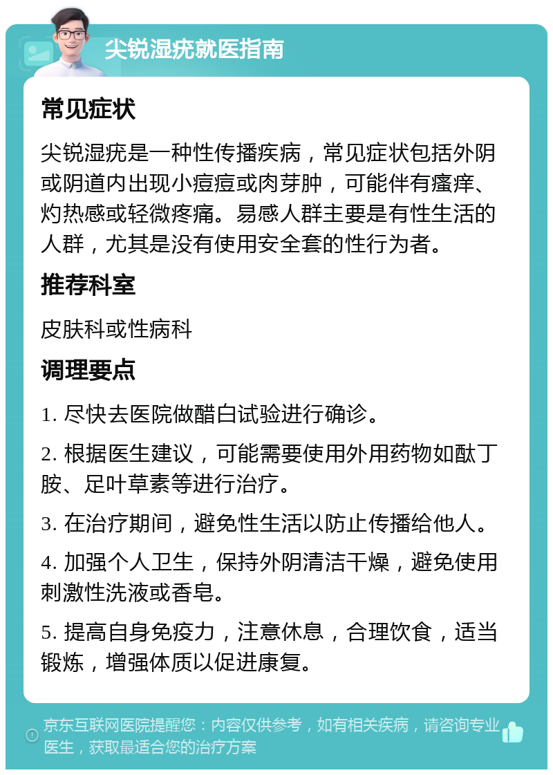 尖锐湿疣就医指南 常见症状 尖锐湿疣是一种性传播疾病，常见症状包括外阴或阴道内出现小痘痘或肉芽肿，可能伴有瘙痒、灼热感或轻微疼痛。易感人群主要是有性生活的人群，尤其是没有使用安全套的性行为者。 推荐科室 皮肤科或性病科 调理要点 1. 尽快去医院做醋白试验进行确诊。 2. 根据医生建议，可能需要使用外用药物如酞丁胺、足叶草素等进行治疗。 3. 在治疗期间，避免性生活以防止传播给他人。 4. 加强个人卫生，保持外阴清洁干燥，避免使用刺激性洗液或香皂。 5. 提高自身免疫力，注意休息，合理饮食，适当锻炼，增强体质以促进康复。