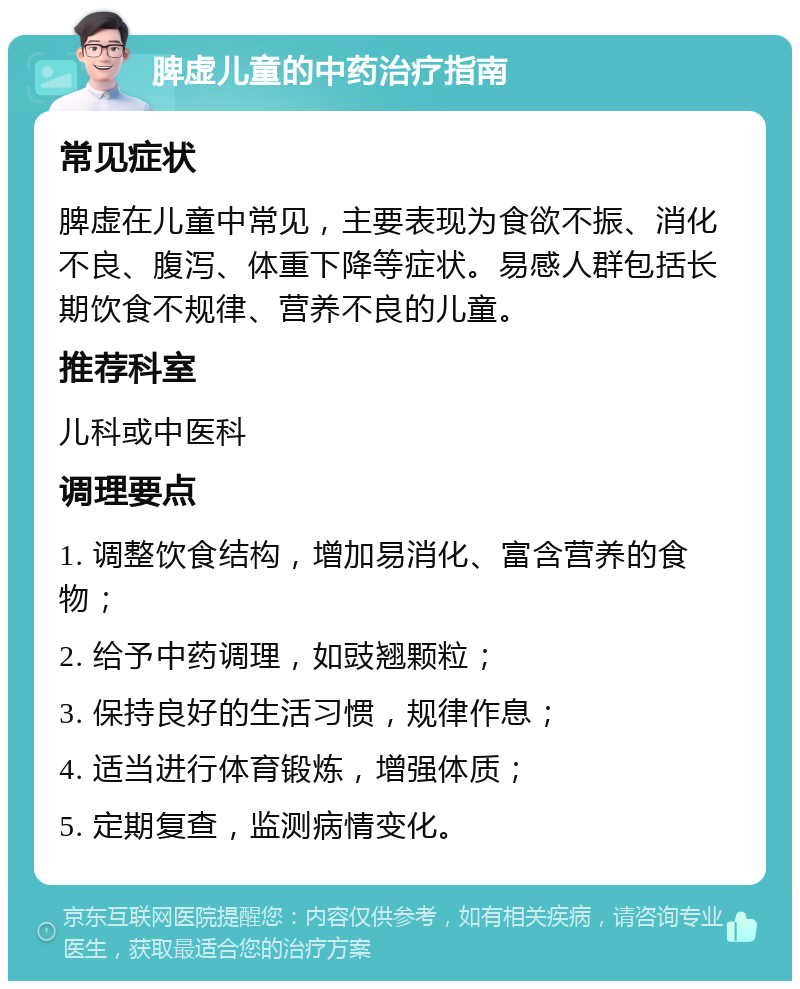 脾虚儿童的中药治疗指南 常见症状 脾虚在儿童中常见，主要表现为食欲不振、消化不良、腹泻、体重下降等症状。易感人群包括长期饮食不规律、营养不良的儿童。 推荐科室 儿科或中医科 调理要点 1. 调整饮食结构，增加易消化、富含营养的食物； 2. 给予中药调理，如豉翘颗粒； 3. 保持良好的生活习惯，规律作息； 4. 适当进行体育锻炼，增强体质； 5. 定期复查，监测病情变化。