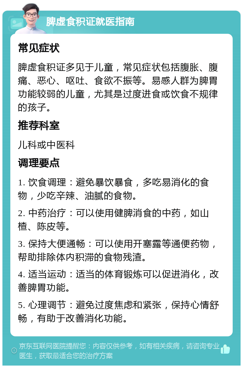 脾虚食积证就医指南 常见症状 脾虚食积证多见于儿童，常见症状包括腹胀、腹痛、恶心、呕吐、食欲不振等。易感人群为脾胃功能较弱的儿童，尤其是过度进食或饮食不规律的孩子。 推荐科室 儿科或中医科 调理要点 1. 饮食调理：避免暴饮暴食，多吃易消化的食物，少吃辛辣、油腻的食物。 2. 中药治疗：可以使用健脾消食的中药，如山楂、陈皮等。 3. 保持大便通畅：可以使用开塞露等通便药物，帮助排除体内积滞的食物残渣。 4. 适当运动：适当的体育锻炼可以促进消化，改善脾胃功能。 5. 心理调节：避免过度焦虑和紧张，保持心情舒畅，有助于改善消化功能。