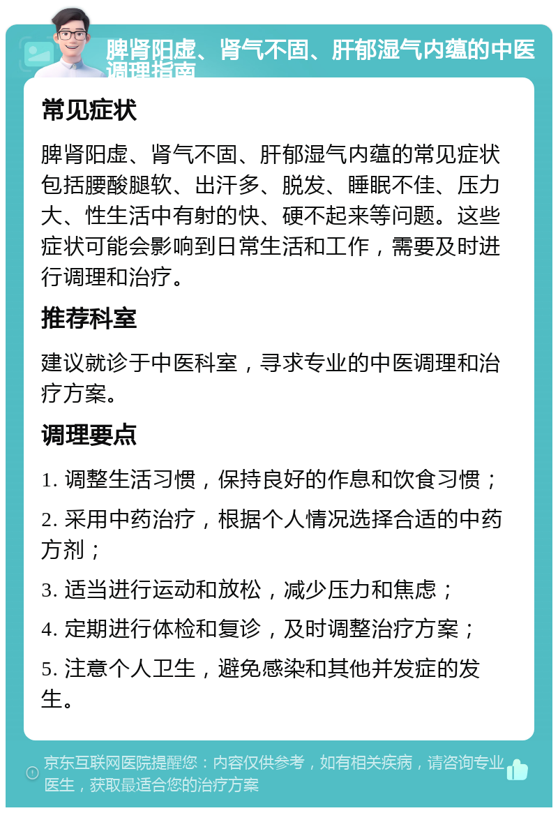 脾肾阳虚、肾气不固、肝郁湿气内蕴的中医调理指南 常见症状 脾肾阳虚、肾气不固、肝郁湿气内蕴的常见症状包括腰酸腿软、出汗多、脱发、睡眠不佳、压力大、性生活中有射的快、硬不起来等问题。这些症状可能会影响到日常生活和工作，需要及时进行调理和治疗。 推荐科室 建议就诊于中医科室，寻求专业的中医调理和治疗方案。 调理要点 1. 调整生活习惯，保持良好的作息和饮食习惯； 2. 采用中药治疗，根据个人情况选择合适的中药方剂； 3. 适当进行运动和放松，减少压力和焦虑； 4. 定期进行体检和复诊，及时调整治疗方案； 5. 注意个人卫生，避免感染和其他并发症的发生。