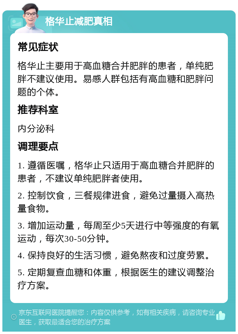 格华止减肥真相 常见症状 格华止主要用于高血糖合并肥胖的患者，单纯肥胖不建议使用。易感人群包括有高血糖和肥胖问题的个体。 推荐科室 内分泌科 调理要点 1. 遵循医嘱，格华止只适用于高血糖合并肥胖的患者，不建议单纯肥胖者使用。 2. 控制饮食，三餐规律进食，避免过量摄入高热量食物。 3. 增加运动量，每周至少5天进行中等强度的有氧运动，每次30-50分钟。 4. 保持良好的生活习惯，避免熬夜和过度劳累。 5. 定期复查血糖和体重，根据医生的建议调整治疗方案。