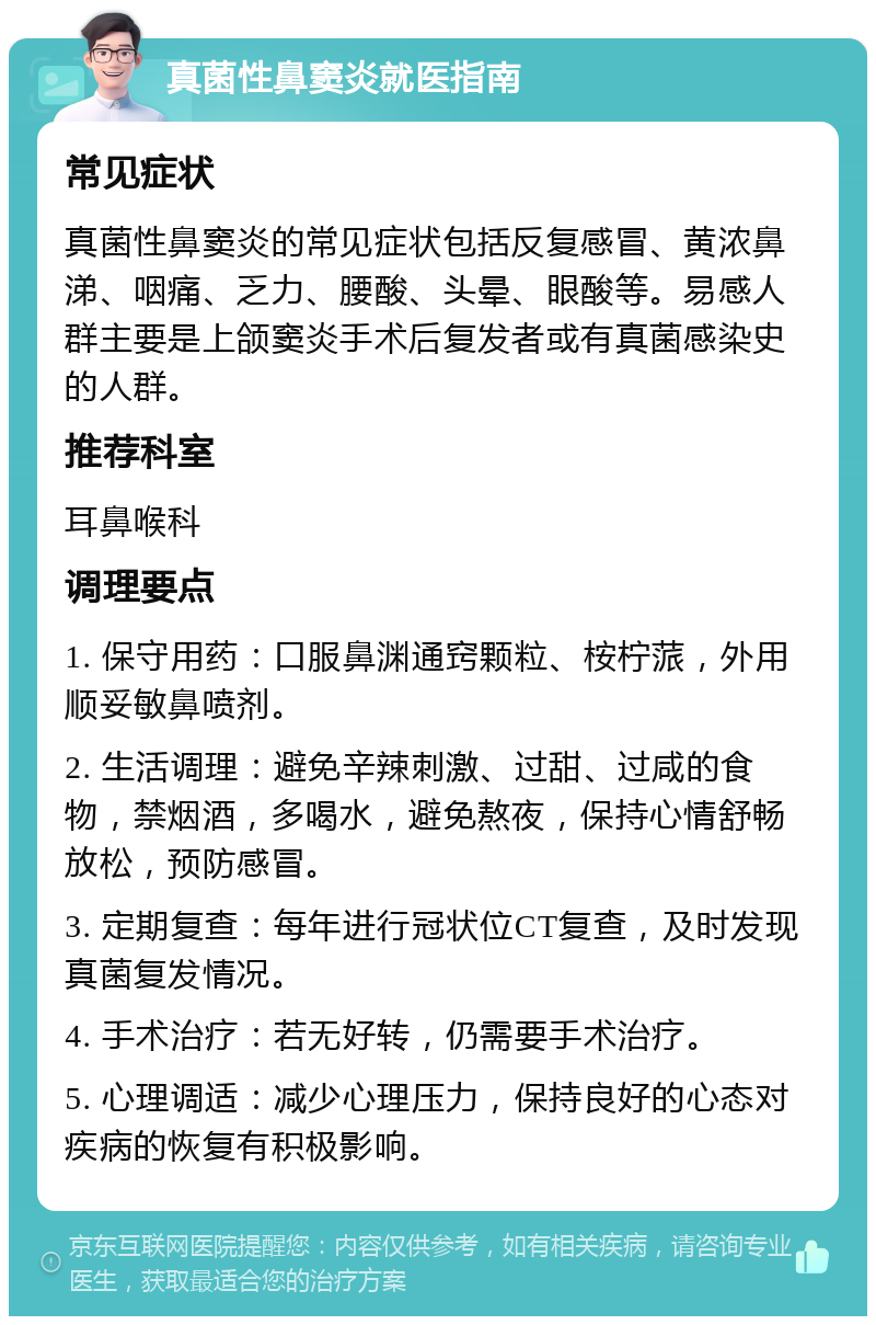 真菌性鼻窦炎就医指南 常见症状 真菌性鼻窦炎的常见症状包括反复感冒、黄浓鼻涕、咽痛、乏力、腰酸、头晕、眼酸等。易感人群主要是上颌窦炎手术后复发者或有真菌感染史的人群。 推荐科室 耳鼻喉科 调理要点 1. 保守用药：口服鼻渊通窍颗粒、桉柠蒎，外用顺妥敏鼻喷剂。 2. 生活调理：避免辛辣刺激、过甜、过咸的食物，禁烟酒，多喝水，避免熬夜，保持心情舒畅放松，预防感冒。 3. 定期复查：每年进行冠状位CT复查，及时发现真菌复发情况。 4. 手术治疗：若无好转，仍需要手术治疗。 5. 心理调适：减少心理压力，保持良好的心态对疾病的恢复有积极影响。