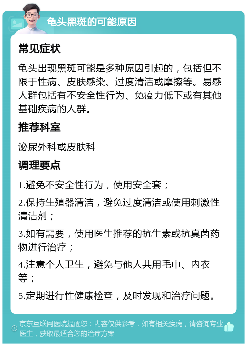 龟头黑斑的可能原因 常见症状 龟头出现黑斑可能是多种原因引起的，包括但不限于性病、皮肤感染、过度清洁或摩擦等。易感人群包括有不安全性行为、免疫力低下或有其他基础疾病的人群。 推荐科室 泌尿外科或皮肤科 调理要点 1.避免不安全性行为，使用安全套； 2.保持生殖器清洁，避免过度清洁或使用刺激性清洁剂； 3.如有需要，使用医生推荐的抗生素或抗真菌药物进行治疗； 4.注意个人卫生，避免与他人共用毛巾、内衣等； 5.定期进行性健康检查，及时发现和治疗问题。