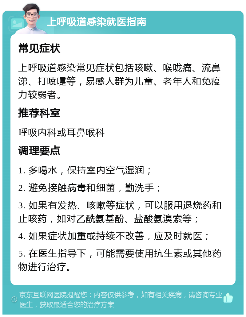 上呼吸道感染就医指南 常见症状 上呼吸道感染常见症状包括咳嗽、喉咙痛、流鼻涕、打喷嚏等，易感人群为儿童、老年人和免疫力较弱者。 推荐科室 呼吸内科或耳鼻喉科 调理要点 1. 多喝水，保持室内空气湿润； 2. 避免接触病毒和细菌，勤洗手； 3. 如果有发热、咳嗽等症状，可以服用退烧药和止咳药，如对乙酰氨基酚、盐酸氨溴索等； 4. 如果症状加重或持续不改善，应及时就医； 5. 在医生指导下，可能需要使用抗生素或其他药物进行治疗。