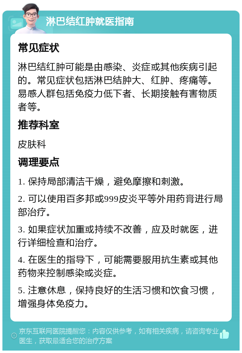 淋巴结红肿就医指南 常见症状 淋巴结红肿可能是由感染、炎症或其他疾病引起的。常见症状包括淋巴结肿大、红肿、疼痛等。易感人群包括免疫力低下者、长期接触有害物质者等。 推荐科室 皮肤科 调理要点 1. 保持局部清洁干燥，避免摩擦和刺激。 2. 可以使用百多邦或999皮炎平等外用药膏进行局部治疗。 3. 如果症状加重或持续不改善，应及时就医，进行详细检查和治疗。 4. 在医生的指导下，可能需要服用抗生素或其他药物来控制感染或炎症。 5. 注意休息，保持良好的生活习惯和饮食习惯，增强身体免疫力。