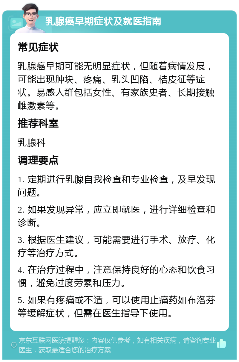 乳腺癌早期症状及就医指南 常见症状 乳腺癌早期可能无明显症状，但随着病情发展，可能出现肿块、疼痛、乳头凹陷、桔皮征等症状。易感人群包括女性、有家族史者、长期接触雌激素等。 推荐科室 乳腺科 调理要点 1. 定期进行乳腺自我检查和专业检查，及早发现问题。 2. 如果发现异常，应立即就医，进行详细检查和诊断。 3. 根据医生建议，可能需要进行手术、放疗、化疗等治疗方式。 4. 在治疗过程中，注意保持良好的心态和饮食习惯，避免过度劳累和压力。 5. 如果有疼痛或不适，可以使用止痛药如布洛芬等缓解症状，但需在医生指导下使用。