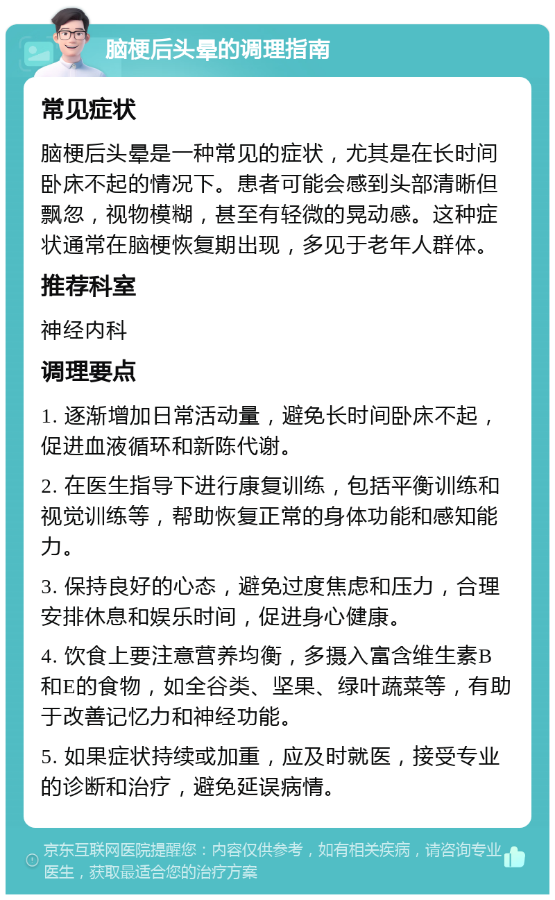 脑梗后头晕的调理指南 常见症状 脑梗后头晕是一种常见的症状，尤其是在长时间卧床不起的情况下。患者可能会感到头部清晰但飘忽，视物模糊，甚至有轻微的晃动感。这种症状通常在脑梗恢复期出现，多见于老年人群体。 推荐科室 神经内科 调理要点 1. 逐渐增加日常活动量，避免长时间卧床不起，促进血液循环和新陈代谢。 2. 在医生指导下进行康复训练，包括平衡训练和视觉训练等，帮助恢复正常的身体功能和感知能力。 3. 保持良好的心态，避免过度焦虑和压力，合理安排休息和娱乐时间，促进身心健康。 4. 饮食上要注意营养均衡，多摄入富含维生素B和E的食物，如全谷类、坚果、绿叶蔬菜等，有助于改善记忆力和神经功能。 5. 如果症状持续或加重，应及时就医，接受专业的诊断和治疗，避免延误病情。