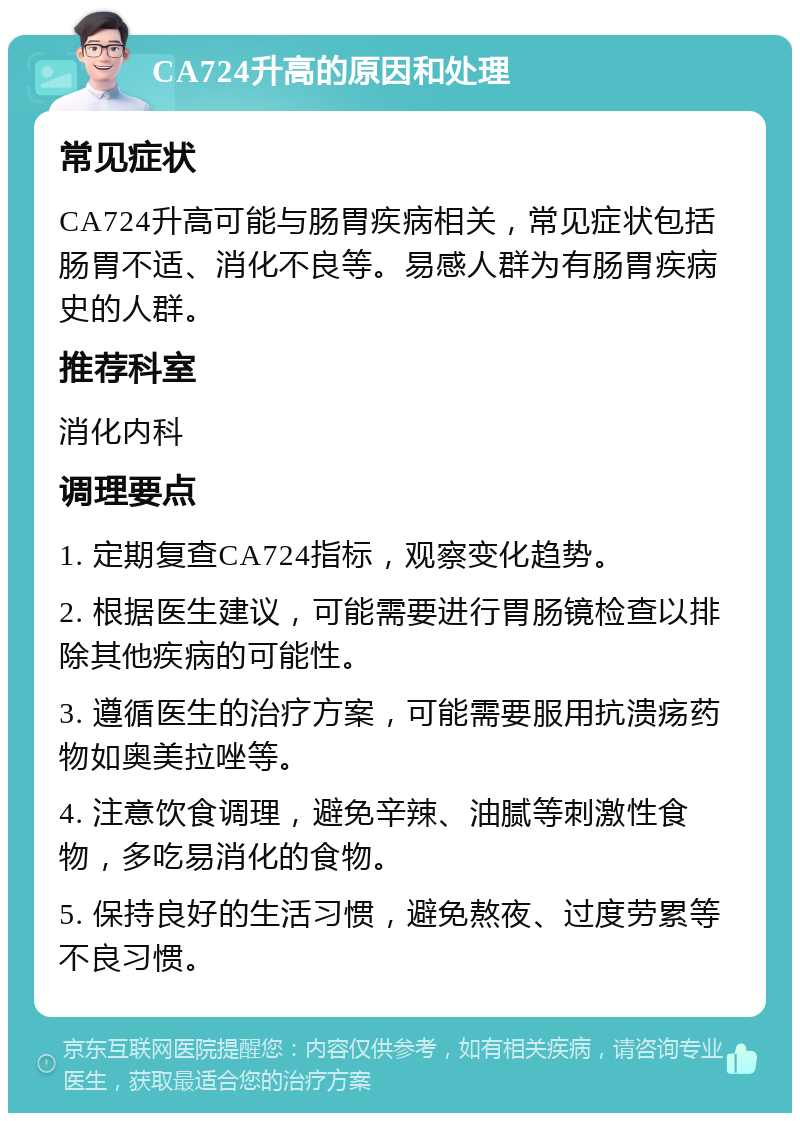 CA724升高的原因和处理 常见症状 CA724升高可能与肠胃疾病相关，常见症状包括肠胃不适、消化不良等。易感人群为有肠胃疾病史的人群。 推荐科室 消化内科 调理要点 1. 定期复查CA724指标，观察变化趋势。 2. 根据医生建议，可能需要进行胃肠镜检查以排除其他疾病的可能性。 3. 遵循医生的治疗方案，可能需要服用抗溃疡药物如奥美拉唑等。 4. 注意饮食调理，避免辛辣、油腻等刺激性食物，多吃易消化的食物。 5. 保持良好的生活习惯，避免熬夜、过度劳累等不良习惯。