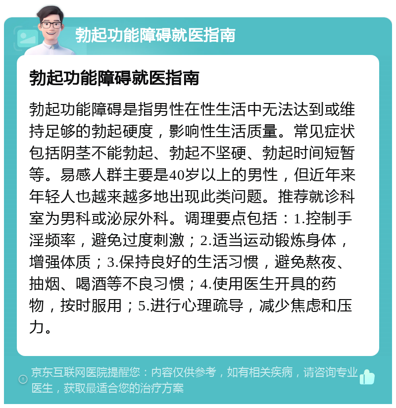 勃起功能障碍就医指南 勃起功能障碍就医指南 勃起功能障碍是指男性在性生活中无法达到或维持足够的勃起硬度，影响性生活质量。常见症状包括阴茎不能勃起、勃起不坚硬、勃起时间短暂等。易感人群主要是40岁以上的男性，但近年来年轻人也越来越多地出现此类问题。推荐就诊科室为男科或泌尿外科。调理要点包括：1.控制手淫频率，避免过度刺激；2.适当运动锻炼身体，增强体质；3.保持良好的生活习惯，避免熬夜、抽烟、喝酒等不良习惯；4.使用医生开具的药物，按时服用；5.进行心理疏导，减少焦虑和压力。