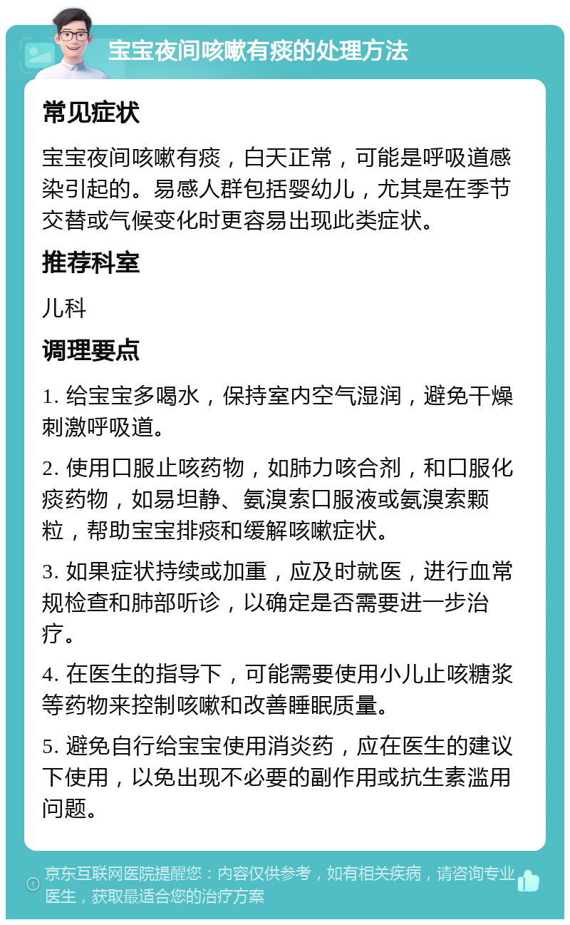 宝宝夜间咳嗽有痰的处理方法 常见症状 宝宝夜间咳嗽有痰，白天正常，可能是呼吸道感染引起的。易感人群包括婴幼儿，尤其是在季节交替或气候变化时更容易出现此类症状。 推荐科室 儿科 调理要点 1. 给宝宝多喝水，保持室内空气湿润，避免干燥刺激呼吸道。 2. 使用口服止咳药物，如肺力咳合剂，和口服化痰药物，如易坦静、氨溴索口服液或氨溴索颗粒，帮助宝宝排痰和缓解咳嗽症状。 3. 如果症状持续或加重，应及时就医，进行血常规检查和肺部听诊，以确定是否需要进一步治疗。 4. 在医生的指导下，可能需要使用小儿止咳糖浆等药物来控制咳嗽和改善睡眠质量。 5. 避免自行给宝宝使用消炎药，应在医生的建议下使用，以免出现不必要的副作用或抗生素滥用问题。