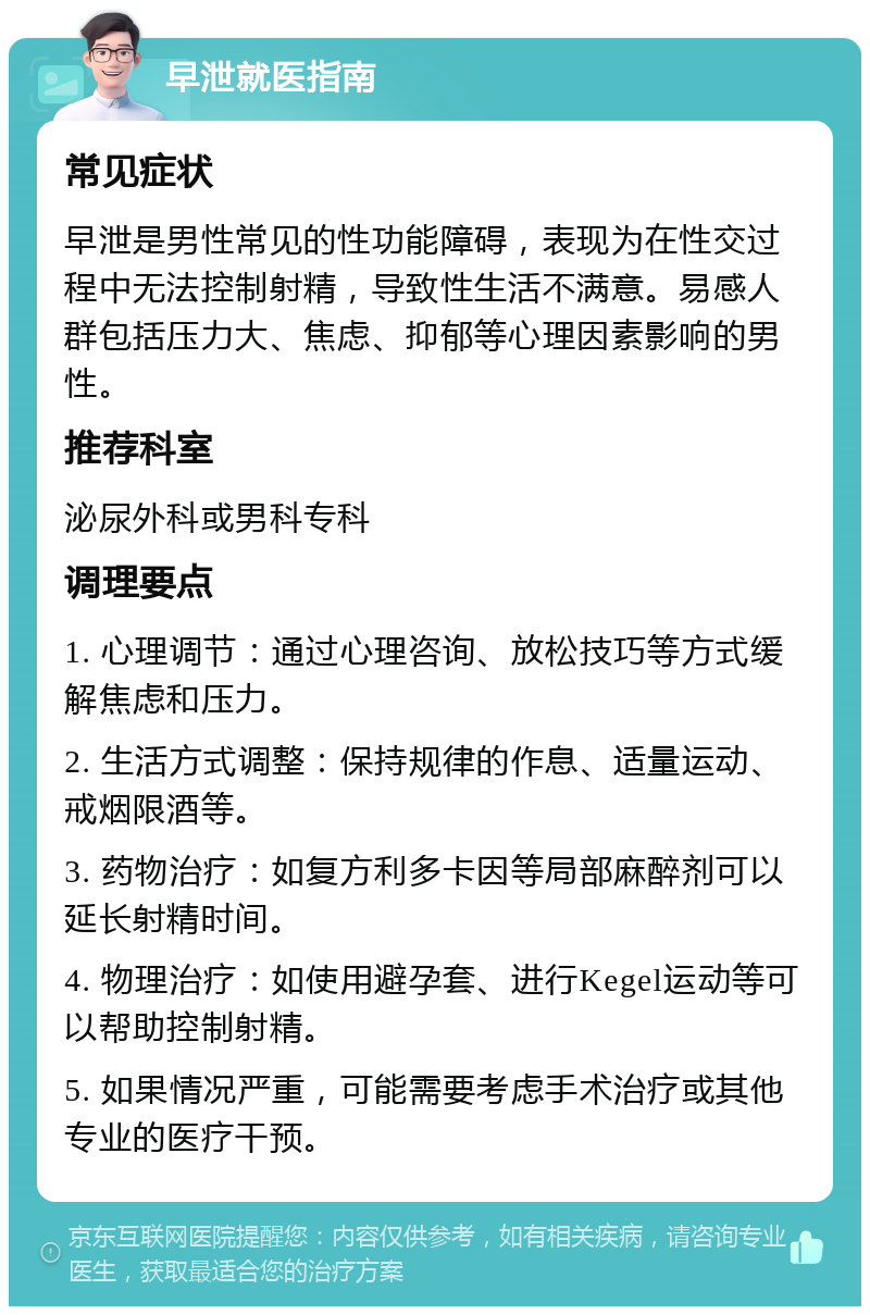 早泄就医指南 常见症状 早泄是男性常见的性功能障碍，表现为在性交过程中无法控制射精，导致性生活不满意。易感人群包括压力大、焦虑、抑郁等心理因素影响的男性。 推荐科室 泌尿外科或男科专科 调理要点 1. 心理调节：通过心理咨询、放松技巧等方式缓解焦虑和压力。 2. 生活方式调整：保持规律的作息、适量运动、戒烟限酒等。 3. 药物治疗：如复方利多卡因等局部麻醉剂可以延长射精时间。 4. 物理治疗：如使用避孕套、进行Kegel运动等可以帮助控制射精。 5. 如果情况严重，可能需要考虑手术治疗或其他专业的医疗干预。