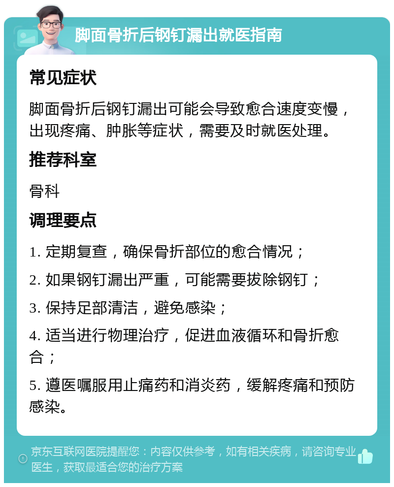 脚面骨折后钢钉漏出就医指南 常见症状 脚面骨折后钢钉漏出可能会导致愈合速度变慢，出现疼痛、肿胀等症状，需要及时就医处理。 推荐科室 骨科 调理要点 1. 定期复查，确保骨折部位的愈合情况； 2. 如果钢钉漏出严重，可能需要拔除钢钉； 3. 保持足部清洁，避免感染； 4. 适当进行物理治疗，促进血液循环和骨折愈合； 5. 遵医嘱服用止痛药和消炎药，缓解疼痛和预防感染。