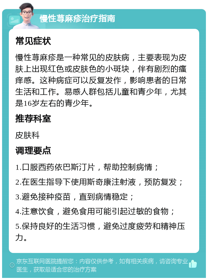 慢性荨麻疹治疗指南 常见症状 慢性荨麻疹是一种常见的皮肤病，主要表现为皮肤上出现红色或皮肤色的小斑块，伴有剧烈的瘙痒感。这种病症可以反复发作，影响患者的日常生活和工作。易感人群包括儿童和青少年，尤其是16岁左右的青少年。 推荐科室 皮肤科 调理要点 1.口服西药依巴斯汀片，帮助控制病情； 2.在医生指导下使用斯奇康注射液，预防复发； 3.避免接种疫苗，直到病情稳定； 4.注意饮食，避免食用可能引起过敏的食物； 5.保持良好的生活习惯，避免过度疲劳和精神压力。