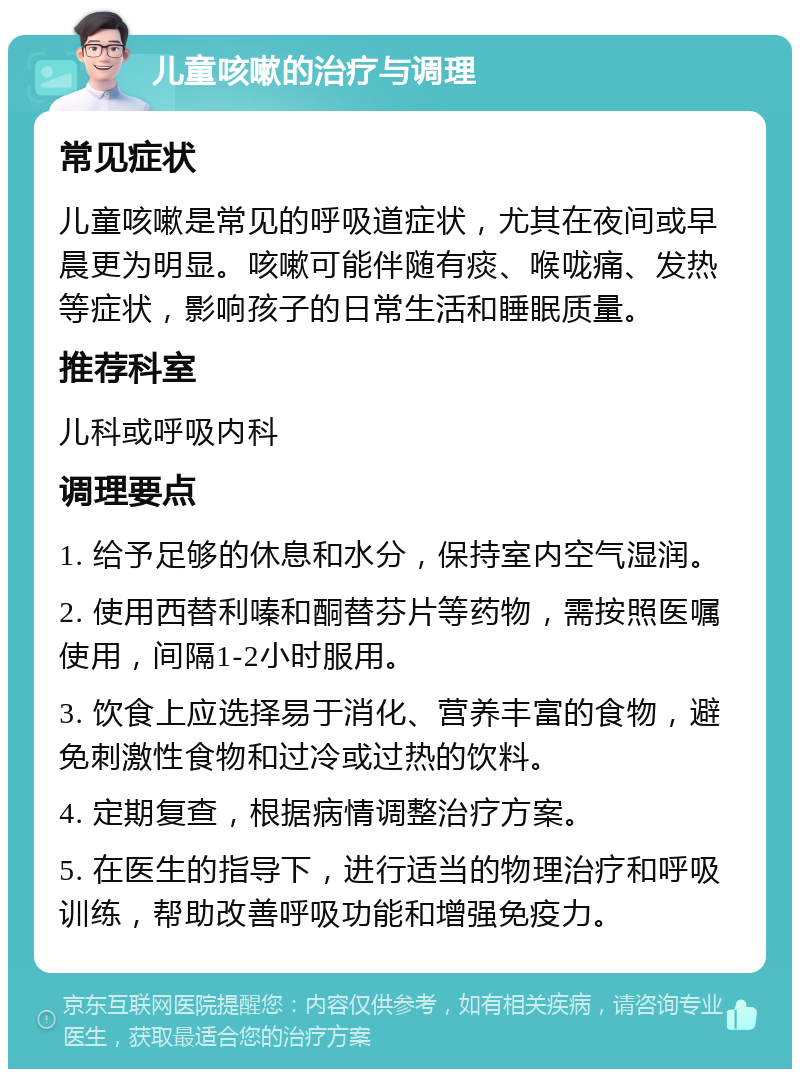 儿童咳嗽的治疗与调理 常见症状 儿童咳嗽是常见的呼吸道症状，尤其在夜间或早晨更为明显。咳嗽可能伴随有痰、喉咙痛、发热等症状，影响孩子的日常生活和睡眠质量。 推荐科室 儿科或呼吸内科 调理要点 1. 给予足够的休息和水分，保持室内空气湿润。 2. 使用西替利嗪和酮替芬片等药物，需按照医嘱使用，间隔1-2小时服用。 3. 饮食上应选择易于消化、营养丰富的食物，避免刺激性食物和过冷或过热的饮料。 4. 定期复查，根据病情调整治疗方案。 5. 在医生的指导下，进行适当的物理治疗和呼吸训练，帮助改善呼吸功能和增强免疫力。