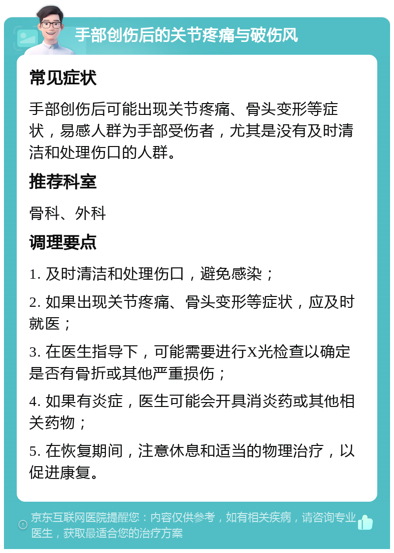 手部创伤后的关节疼痛与破伤风 常见症状 手部创伤后可能出现关节疼痛、骨头变形等症状，易感人群为手部受伤者，尤其是没有及时清洁和处理伤口的人群。 推荐科室 骨科、外科 调理要点 1. 及时清洁和处理伤口，避免感染； 2. 如果出现关节疼痛、骨头变形等症状，应及时就医； 3. 在医生指导下，可能需要进行X光检查以确定是否有骨折或其他严重损伤； 4. 如果有炎症，医生可能会开具消炎药或其他相关药物； 5. 在恢复期间，注意休息和适当的物理治疗，以促进康复。