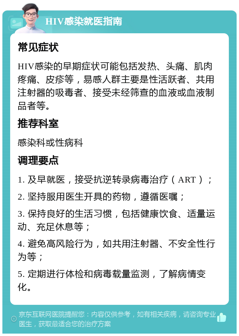 HIV感染就医指南 常见症状 HIV感染的早期症状可能包括发热、头痛、肌肉疼痛、皮疹等，易感人群主要是性活跃者、共用注射器的吸毒者、接受未经筛查的血液或血液制品者等。 推荐科室 感染科或性病科 调理要点 1. 及早就医，接受抗逆转录病毒治疗（ART）； 2. 坚持服用医生开具的药物，遵循医嘱； 3. 保持良好的生活习惯，包括健康饮食、适量运动、充足休息等； 4. 避免高风险行为，如共用注射器、不安全性行为等； 5. 定期进行体检和病毒载量监测，了解病情变化。