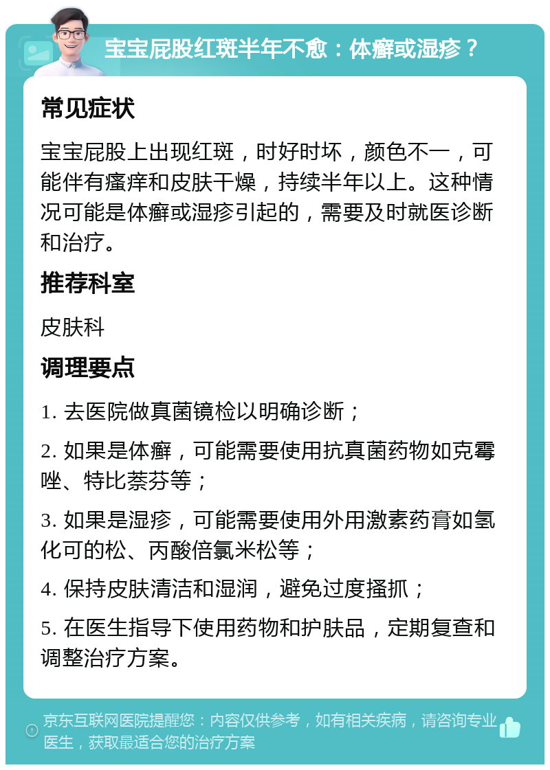 宝宝屁股红斑半年不愈：体癣或湿疹？ 常见症状 宝宝屁股上出现红斑，时好时坏，颜色不一，可能伴有瘙痒和皮肤干燥，持续半年以上。这种情况可能是体癣或湿疹引起的，需要及时就医诊断和治疗。 推荐科室 皮肤科 调理要点 1. 去医院做真菌镜检以明确诊断； 2. 如果是体癣，可能需要使用抗真菌药物如克霉唑、特比萘芬等； 3. 如果是湿疹，可能需要使用外用激素药膏如氢化可的松、丙酸倍氯米松等； 4. 保持皮肤清洁和湿润，避免过度搔抓； 5. 在医生指导下使用药物和护肤品，定期复查和调整治疗方案。