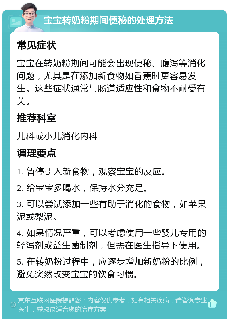 宝宝转奶粉期间便秘的处理方法 常见症状 宝宝在转奶粉期间可能会出现便秘、腹泻等消化问题，尤其是在添加新食物如香蕉时更容易发生。这些症状通常与肠道适应性和食物不耐受有关。 推荐科室 儿科或小儿消化内科 调理要点 1. 暂停引入新食物，观察宝宝的反应。 2. 给宝宝多喝水，保持水分充足。 3. 可以尝试添加一些有助于消化的食物，如苹果泥或梨泥。 4. 如果情况严重，可以考虑使用一些婴儿专用的轻泻剂或益生菌制剂，但需在医生指导下使用。 5. 在转奶粉过程中，应逐步增加新奶粉的比例，避免突然改变宝宝的饮食习惯。