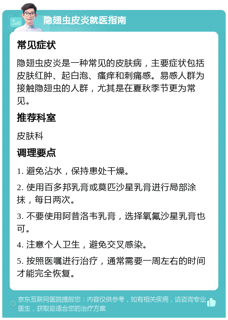 隐翅虫皮炎就医指南 常见症状 隐翅虫皮炎是一种常见的皮肤病，主要症状包括皮肤红肿、起白泡、瘙痒和刺痛感。易感人群为接触隐翅虫的人群，尤其是在夏秋季节更为常见。 推荐科室 皮肤科 调理要点 1. 避免沾水，保持患处干燥。 2. 使用百多邦乳膏或莫匹沙星乳膏进行局部涂抹，每日两次。 3. 不要使用阿昔洛韦乳膏，选择氧氟沙星乳膏也可。 4. 注意个人卫生，避免交叉感染。 5. 按照医嘱进行治疗，通常需要一周左右的时间才能完全恢复。