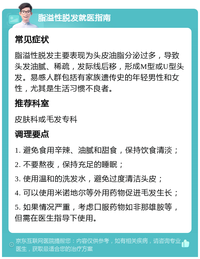 脂溢性脱发就医指南 常见症状 脂溢性脱发主要表现为头皮油脂分泌过多，导致头发油腻、稀疏，发际线后移，形成M型或U型头发。易感人群包括有家族遗传史的年轻男性和女性，尤其是生活习惯不良者。 推荐科室 皮肤科或毛发专科 调理要点 1. 避免食用辛辣、油腻和甜食，保持饮食清淡； 2. 不要熬夜，保持充足的睡眠； 3. 使用温和的洗发水，避免过度清洁头皮； 4. 可以使用米诺地尔等外用药物促进毛发生长； 5. 如果情况严重，考虑口服药物如非那雄胺等，但需在医生指导下使用。