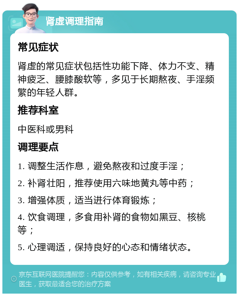 肾虚调理指南 常见症状 肾虚的常见症状包括性功能下降、体力不支、精神疲乏、腰膝酸软等，多见于长期熬夜、手淫频繁的年轻人群。 推荐科室 中医科或男科 调理要点 1. 调整生活作息，避免熬夜和过度手淫； 2. 补肾壮阳，推荐使用六味地黄丸等中药； 3. 增强体质，适当进行体育锻炼； 4. 饮食调理，多食用补肾的食物如黑豆、核桃等； 5. 心理调适，保持良好的心态和情绪状态。