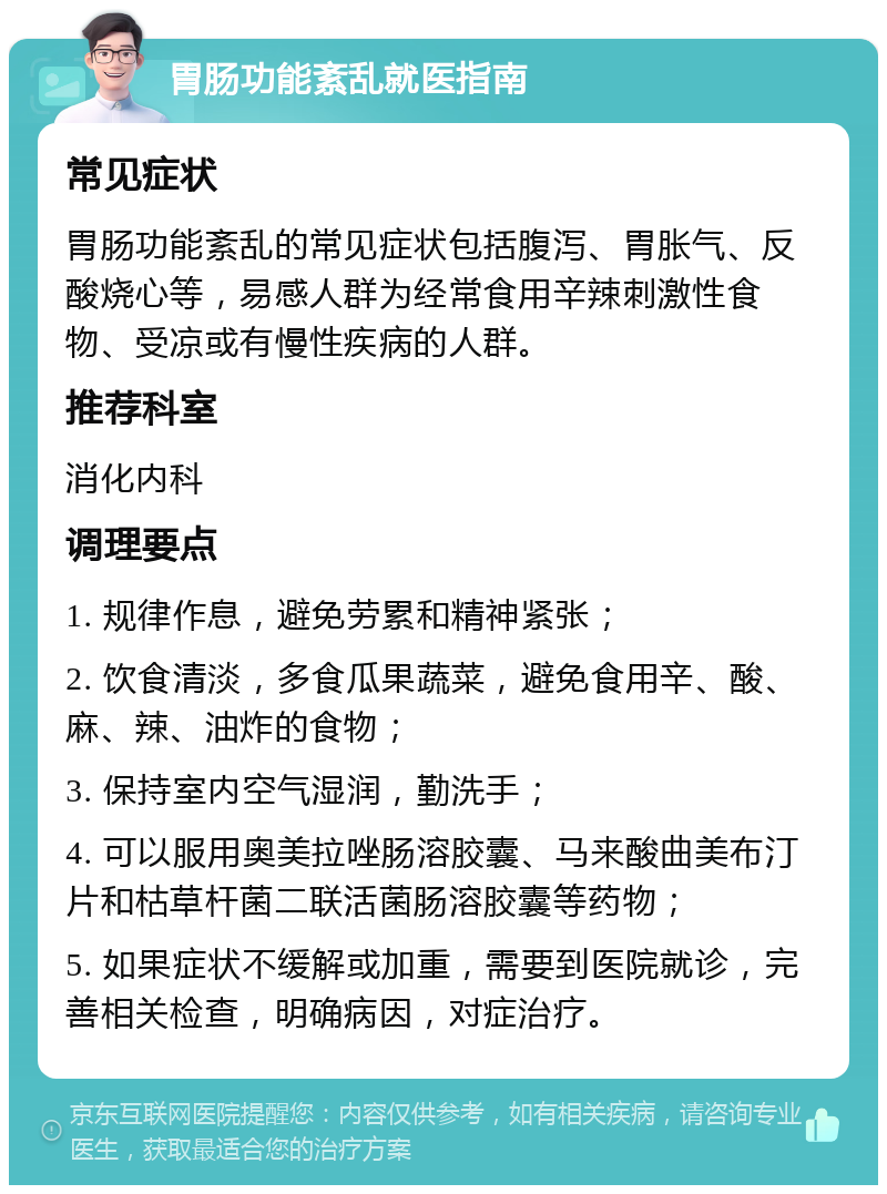 胃肠功能紊乱就医指南 常见症状 胃肠功能紊乱的常见症状包括腹泻、胃胀气、反酸烧心等，易感人群为经常食用辛辣刺激性食物、受凉或有慢性疾病的人群。 推荐科室 消化内科 调理要点 1. 规律作息，避免劳累和精神紧张； 2. 饮食清淡，多食瓜果蔬菜，避免食用辛、酸、麻、辣、油炸的食物； 3. 保持室内空气湿润，勤洗手； 4. 可以服用奥美拉唑肠溶胶囊、马来酸曲美布汀片和枯草杆菌二联活菌肠溶胶囊等药物； 5. 如果症状不缓解或加重，需要到医院就诊，完善相关检查，明确病因，对症治疗。