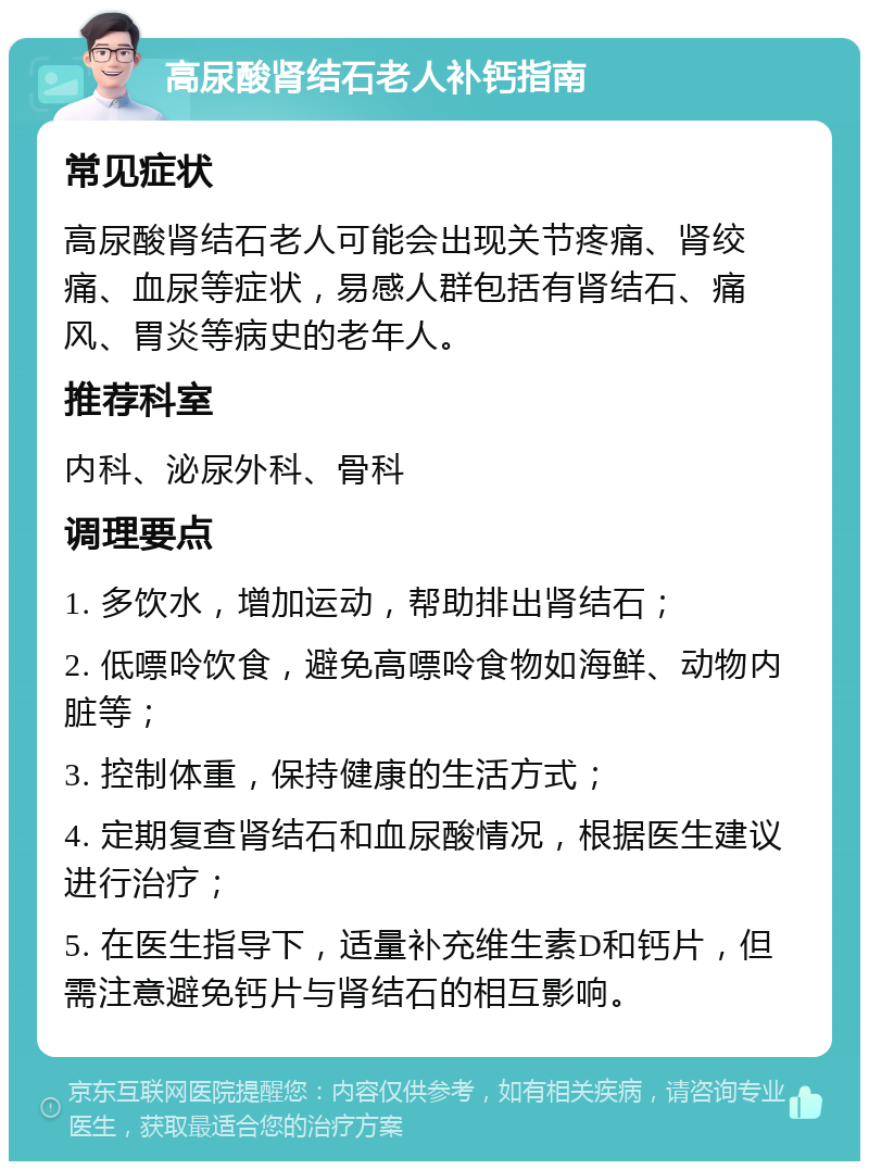 高尿酸肾结石老人补钙指南 常见症状 高尿酸肾结石老人可能会出现关节疼痛、肾绞痛、血尿等症状，易感人群包括有肾结石、痛风、胃炎等病史的老年人。 推荐科室 内科、泌尿外科、骨科 调理要点 1. 多饮水，增加运动，帮助排出肾结石； 2. 低嘌呤饮食，避免高嘌呤食物如海鲜、动物内脏等； 3. 控制体重，保持健康的生活方式； 4. 定期复查肾结石和血尿酸情况，根据医生建议进行治疗； 5. 在医生指导下，适量补充维生素D和钙片，但需注意避免钙片与肾结石的相互影响。