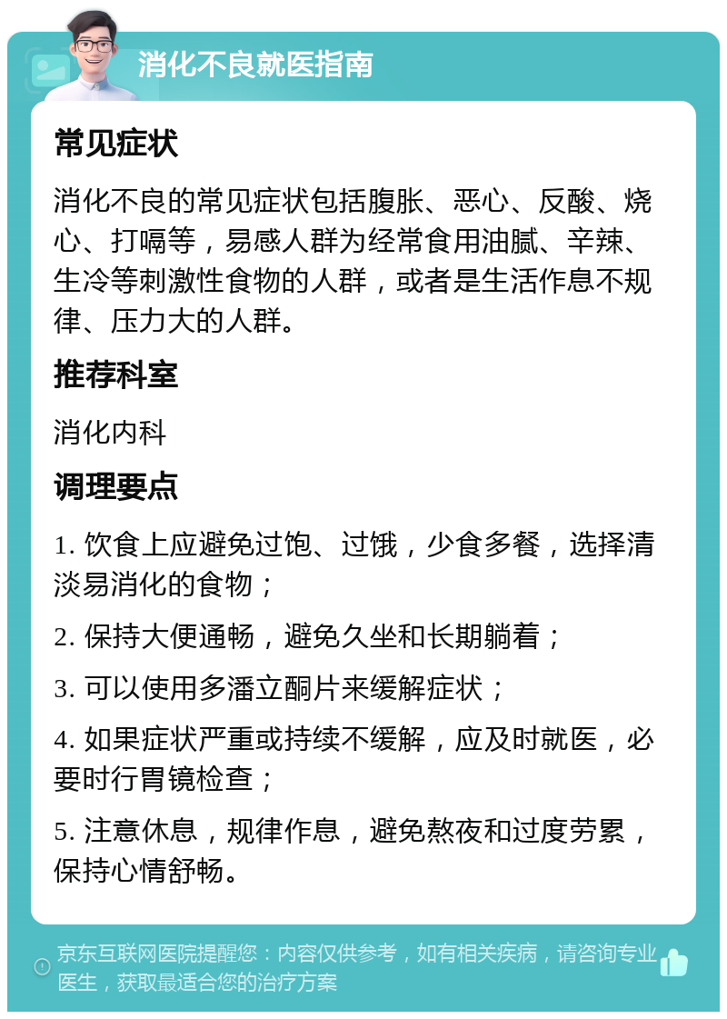 消化不良就医指南 常见症状 消化不良的常见症状包括腹胀、恶心、反酸、烧心、打嗝等，易感人群为经常食用油腻、辛辣、生冷等刺激性食物的人群，或者是生活作息不规律、压力大的人群。 推荐科室 消化内科 调理要点 1. 饮食上应避免过饱、过饿，少食多餐，选择清淡易消化的食物； 2. 保持大便通畅，避免久坐和长期躺着； 3. 可以使用多潘立酮片来缓解症状； 4. 如果症状严重或持续不缓解，应及时就医，必要时行胃镜检查； 5. 注意休息，规律作息，避免熬夜和过度劳累，保持心情舒畅。