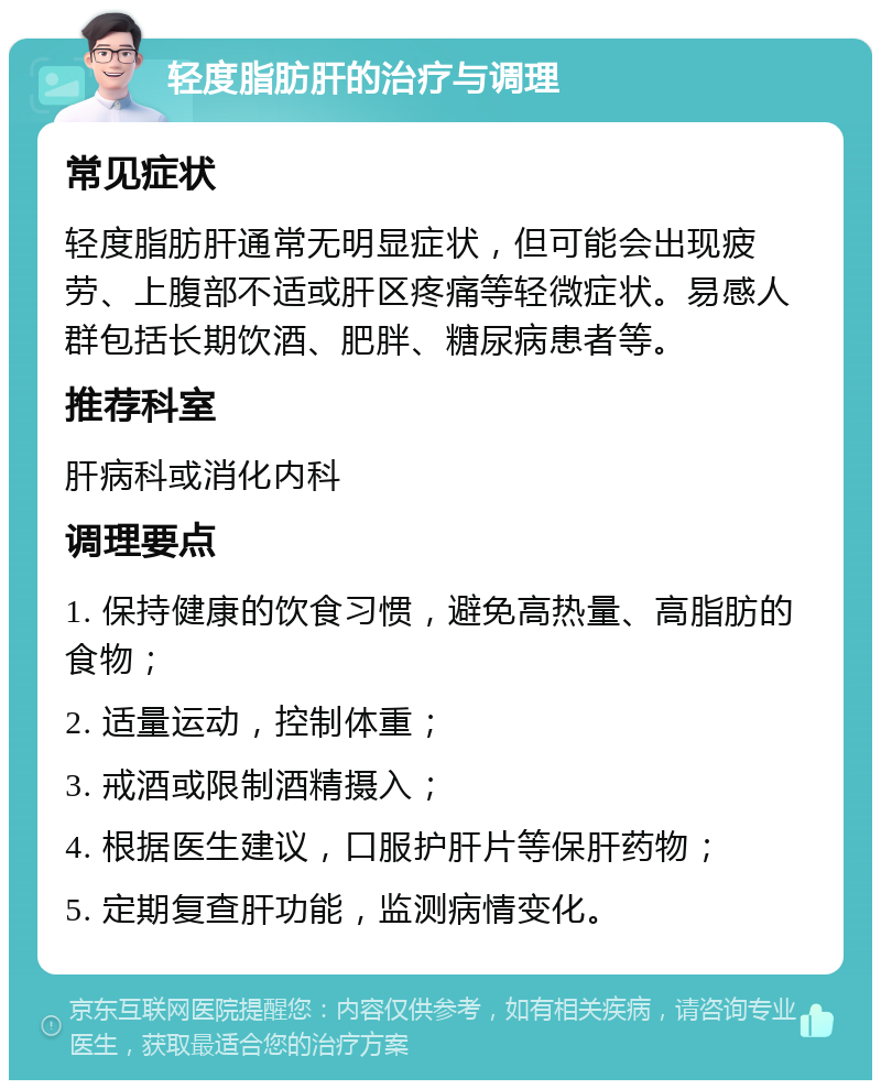 轻度脂肪肝的治疗与调理 常见症状 轻度脂肪肝通常无明显症状，但可能会出现疲劳、上腹部不适或肝区疼痛等轻微症状。易感人群包括长期饮酒、肥胖、糖尿病患者等。 推荐科室 肝病科或消化内科 调理要点 1. 保持健康的饮食习惯，避免高热量、高脂肪的食物； 2. 适量运动，控制体重； 3. 戒酒或限制酒精摄入； 4. 根据医生建议，口服护肝片等保肝药物； 5. 定期复查肝功能，监测病情变化。