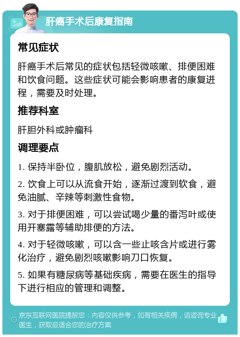 肝癌手术后康复指南 常见症状 肝癌手术后常见的症状包括轻微咳嗽、排便困难和饮食问题。这些症状可能会影响患者的康复进程，需要及时处理。 推荐科室 肝胆外科或肿瘤科 调理要点 1. 保持半卧位，腹肌放松，避免剧烈活动。 2. 饮食上可以从流食开始，逐渐过渡到软食，避免油腻、辛辣等刺激性食物。 3. 对于排便困难，可以尝试喝少量的番泻叶或使用开塞露等辅助排便的方法。 4. 对于轻微咳嗽，可以含一些止咳含片或进行雾化治疗，避免剧烈咳嗽影响刀口恢复。 5. 如果有糖尿病等基础疾病，需要在医生的指导下进行相应的管理和调整。